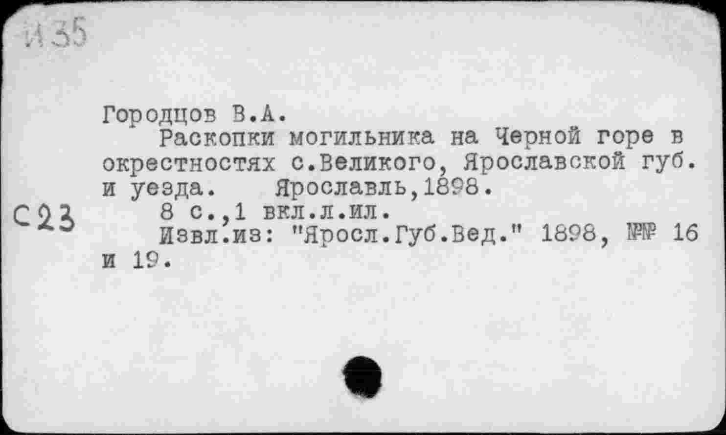 ﻿Городцов В.А.
Раскопки могильника на Черной горе в окрестностях с.Великого, Ярославской губ. и уезда. Ярославль,1898.
г 02	8 с.,1 вкл.л.ил.
Извл.из: "Яросл.Губ.Вед." 1898, W 16 и 19.